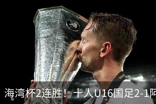 海湾杯2连胜！十人U16国足2-1阿曼 袁博涵造2球 刘凯源破门+染红